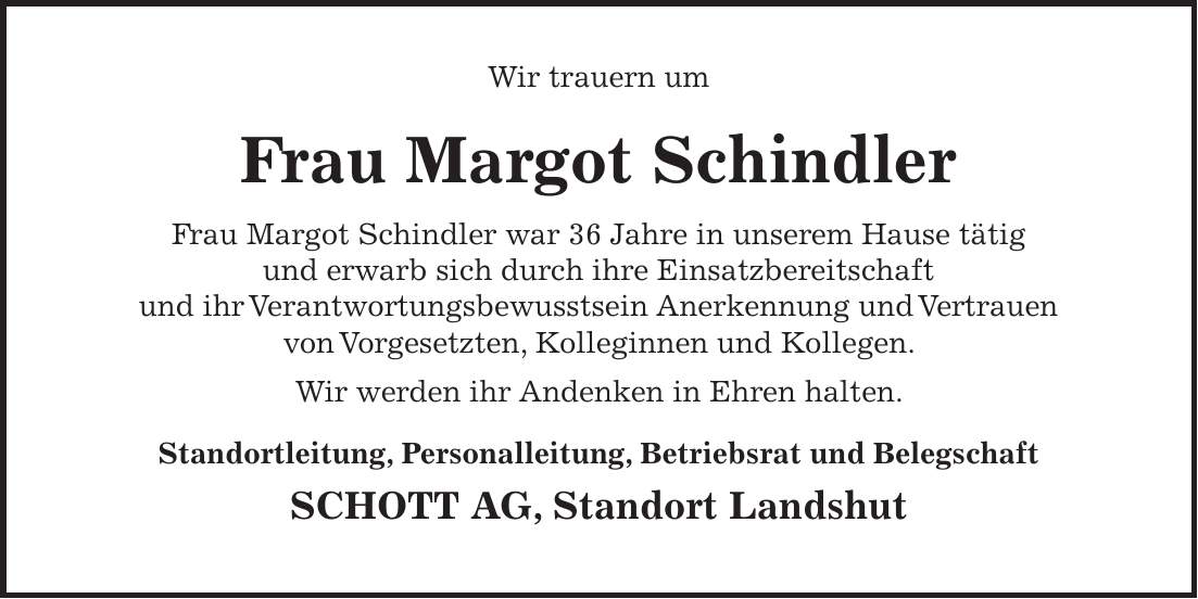 Wir trauern um Frau Margot Schindler Frau Margot Schindler war 36 Jahre in unserem Hause tätig und erwarb sich durch ihre Einsatzbereitschaft und ihr Verantwortungsbewusstsein Anerkennung und Vertrauen von Vorgesetzten, Kolleginnen und Kollegen. Wir werden ihr Andenken in Ehren halten. Standortleitung, Personalleitung, Betriebsrat und Belegschaft SCHOTT AG, Standort Landshut 