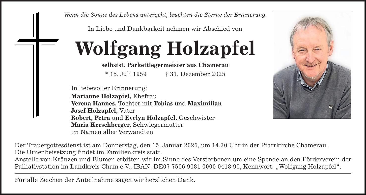 Wenn die Sonne des Lebens untergeht, leuchten die Sterne der Erinnerung. In Liebe und Dankbarkeit nehmen wir Abschied von Wolfgang Holzapfel selbstst. Parkettlegermeister aus Chamerau * 15. Juli 1959 _ 31. Dezember 2025 In liebevoller Erinnerung: Marianne Holzapfel, Ehefrau Verena Hannes, Tochter mit Tobias und Maximilian Josef Holzapfel, Vater Robert, Petra und Evelyn Holzapfel, Geschwister Maria Kerschberger, Schwiegermutter im Namen aller Verwandten Der Trauergottesdienst ist am Donnerstag, den 15. Januar 2026, um 14.30 Uhr in der Pfarrkirche Chamerau. Die Urnenbeisetzung findet im Familienkreis statt. Anstelle von Kränzen und Blumen erbitten wir im Sinne des Verstorbenen um eine Spende an den Förderverein der Palliativstation im Landkreis Cham e.V., IBAN: DE***, Kennwort: 