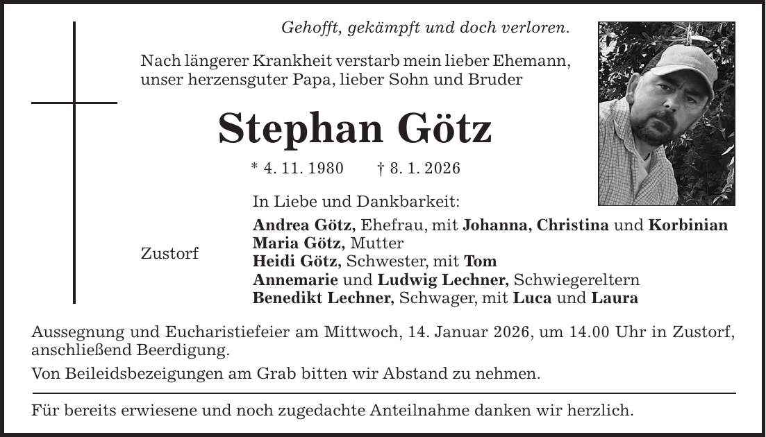Gehofft, gekämpft und doch verloren. Nach längerer Krankheit verstarb mein lieber Ehemann, unser herzensguter Papa, lieber Sohn und Bruder Stephan Götz * 4. 11. 1980 + 8. 1. 2026 In Liebe und Dankbarkeit: Andrea Götz, Ehefrau, mit Johanna, Christina und Korbinian Maria Götz, Mutter Zustorf Heidi Götz, Schwester, mit Tom Annemarie und Ludwig Lechner, Schwiegereltern Benedikt Lechner, Schwager, mit Luca und Laura Aussegnung und Eucharistiefeier am Mittwoch, 14. Januar 2026, um 14.00 Uhr in Zustorf, anschließend Beerdigung. Von Beileidsbezeigungen am Grab bitten wir Abstand zu nehmen. Für bereits erwiesene und noch zugedachte Anteilnahme danken wir herzlich.