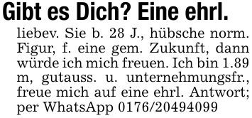 Gibt es Dich? Eine ehrl.liebev. Sie b. 28 J., hübsche norm. Figur, f. eine gem. Zukunft, dann würde ich mich freuen. Ich bin 1.89 m, gutauss. u. unternehmungsfr., freue mich auf eine ehrl. Antwort; per WhatsApp ***