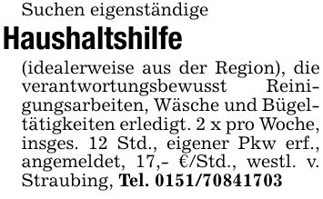 Suchen eigenständigeHaushaltshilfe(idealerweise aus der Region), die verantwortungsbewusst Reinigungsarbeiten, Wäsche und Bügeltätigkeiten erledigt. 2 x pro Woche, insges. 12 Std., eigener Pkw erf., angemeldet, 17,- €/Std., westl. v. Straubing, Tel. ***