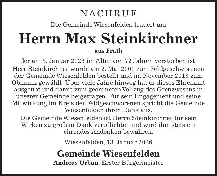 NACHRUF Die Gemeinde Wiesenfelden trauert um Herrn Max Steinkirchner aus Frath der am 3. Januar 2026 im Alter von 72 Jahren verstorben ist. Herr Steinkirchner wurde am 2. Mai 2001 zum Feldgeschworenen der Gemeinde Wiesenfelden bestellt und im November 2013 zum Obmann gewählt. Über viele Jahre hinweg hat er dieses Ehrenamt ausgeübt und damit zum geordneten Vollzug des Grenzwesens in unserer Gemeinde beigetragen. Für sein Engagement und seine Mitwirkung im Kreis der Feldgeschworenen spricht die Gemeinde Wiesenfelden ihren Dank aus. Die Gemeinde Wiesenfelden ist Herrn Steinkirchner für sein Wirken zu großem Dank verpflichtet und wird ihm stets ein ehrendes Andenken bewahren. Wiesenfelden, 13. Januar 2026 Gemeinde Wiesenfelden Andreas Urban, Erster Bürgermeister