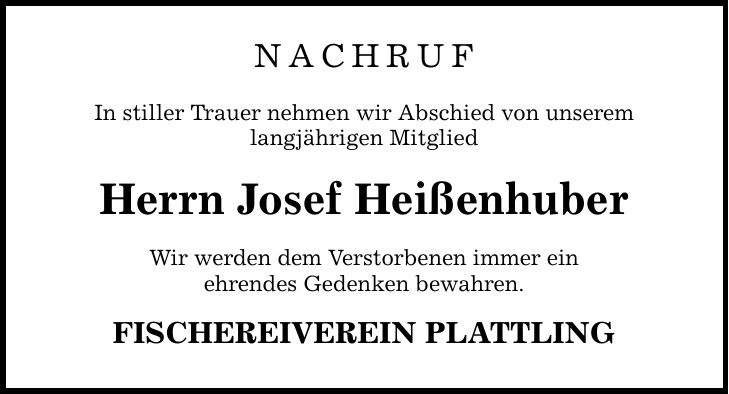 NACHRUFIn stiller Trauer nehmen wir Abschied von unseremlangjährigen MitgliedHerrn Josef HeißenhuberWir werden dem Verstorbenen immer einehrendes Gedenken bewahren.FISCHEREIVEREIN PLATTLING