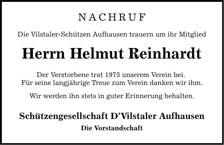 NACHRUF Die Vilstaler-Schützen Aufhausen trauern um ihr Mitglied Herrn Helmut Reinhardt Der Verstorbene trat 1973 unserem Verein bei. Für seine langjährige Treue zum Verein danken wir ihm. Wir werden ihn stets in guter Erinnerung behalten. Schützengesellschaft D'Vilstaler Aufhausen Die Vorstandschaft