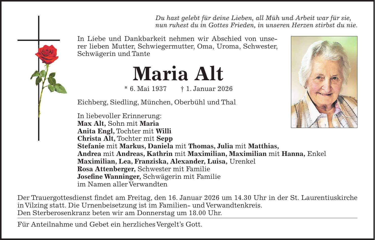 Du hast gelebt für deine Lieben, all Müh und Arbeit war für sie, nun ruhest du in Gottes Frieden, in unseren Herzen stirbst du nie. In Liebe und Dankbarkeit nehmen wir Abschied von unserer lieben Mutter, Schwiegermutter, Oma, Uroma, Schwester, Schwägerin und Tante Maria Alt * 6. Mai 1937 + 1. Januar 2026 Eichberg, Siedling, München, Oberbühl und Thal In liebevoller Erinnerung: Max Alt, Sohn mit Maria Anita Engl, Tochter mit Willi Christa Alt, Tochter mit Sepp Stefanie mit Markus, Daniela mit Thomas, Julia mit Matthias, Andrea mit Andreas, Kathrin mit Maximilian, Maximilian mit Hanna, Enkel Maximilian, Lea, Franziska, Alexander, Luisa, Urenkel Rosa Attenberger, Schwester mit Familie Josefine Wanninger, Schwägerin mit Familie im Namen aller Verwandten Der Trauergottesdienst findet am Freitag, den 16. Januar 2026 um 14.30 Uhr in der St. Laurentiuskirche in Vilzing statt. Die Urnenbeisetzung ist im Familien- und Verwandtenkreis. Den Sterberosenkranz beten wir am Donnerstag um 18.00 Uhr. Für Anteilnahme und Gebet ein herzliches Vergelt's Gott.