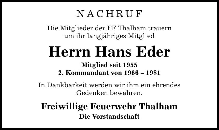 NACHRUF Die Mitglieder der FF Thalham trauern um ihr langjähriges Mitglied Herrn Hans Eder Mitglied seit 1955 2. Kommandant von *** In Dankbarkeit werden wir ihm ein ehrendes Gedenken bewahren. Freiwillige Feuerwehr Thalham Die Vorstandschaft