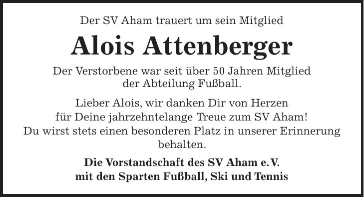 Der SV Aham trauert um sein Mitglied Alois Attenberger Der Verstorbene war seit über 50 Jahren Mitglied der Abteilung Fußball. Lieber Alois, wir danken Dir von Herzen für Deine jahrzehntelange Treue zum SV Aham! Du wirst stets einen besonderen Platz in unserer Erinnerung behalten. Die Vorstandschaft des SV Aham e. V. mit den Sparten Fußball, Ski und Tennis