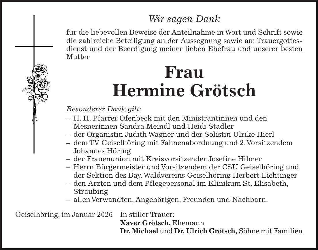 Wir sagen Dank für die liebevollen Beweise der Anteilnahme in Wort und Schrift sowie die zahlreiche Beteiligung an der Aussegnung sowie am Trauergottesdienst und der Beerdigung meiner lieben Ehefrau und unserer besten Mutter Frau Hermine Grötsch Besonderer Dank gilt: - H. H. Pfarrer Ofenbeck mit den Ministrantinnen und den Mesnerinnen Sandra Meindl und Heidi Stadler - der Organistin Judith Wagner und der Solistin Ulrike Hierl - dem TV Geiselhöring mit Fahnenabordnung und 2. Vorsitzendem Johannes Höring - der Frauenunion mit Kreisvorsitzender Josefine Hilmer - Herrn Bürgermeister und Vorsitzendem der CSU Geiselhöring und der Sektion des Bay. Waldvereins Geiselhöring Herbert Lichtinger - den Ärzten und dem Pflegepersonal im Klinikum St. Elisabeth, Straubing - allen Verwandten, Angehörigen, Freunden und Nachbarn. Geiselhöring, im Januar 2026 In stiller Trauer: Xaver Grötsch, Ehemann Dr. Michael und Dr. Ulrich Grötsch, Söhne mit Familien