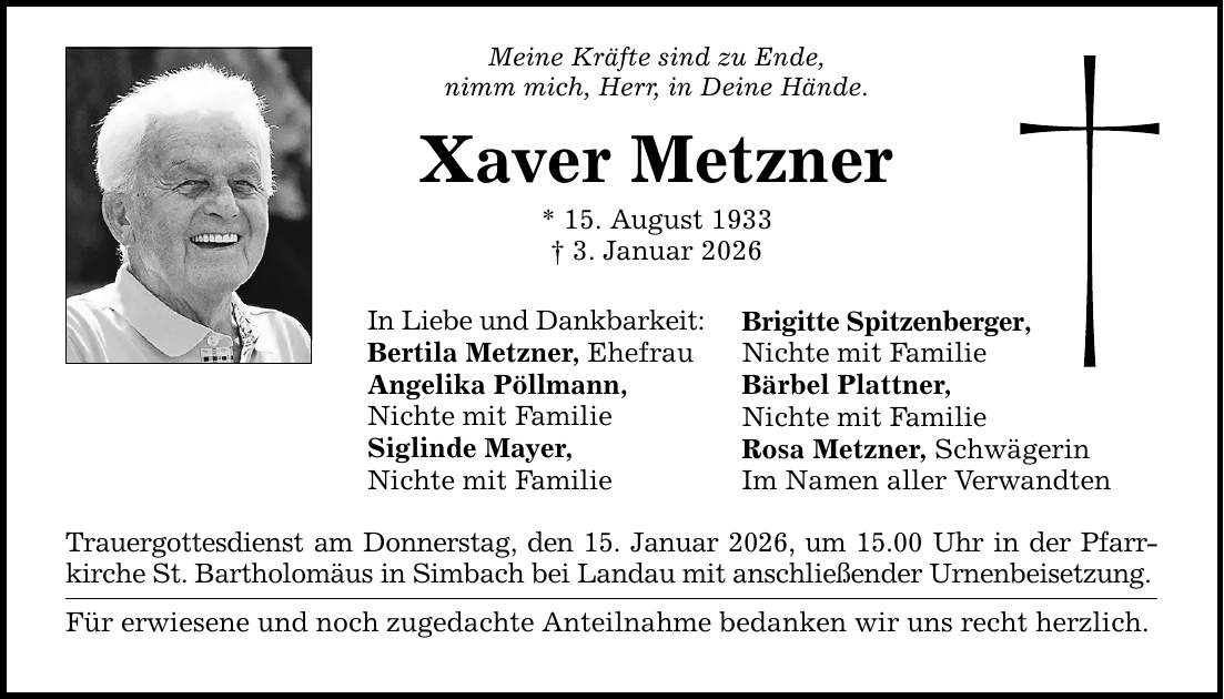 Meine Kräfte sind zu Ende,nimm mich, Herr, in Deine Hände.Xaver Metzner* 15. August 1933_ 3. Januar 2026In Liebe und Dankbarkeit:Bertila Metzner, EhefrauAngelika Pöllmann,Nichte mit FamilieSiglinde Mayer,Nichte mit FamilieTrauergottesdienst am Donnerstag, den 15. Januar 2026, um 15.00 Uhr in der Pfarrkirche St. Bartholomäus in Simbach bei Landau mit anschließender Urnenbeisetzung.Für erwiesene und noch zugedachte Anteilnahme bedanken wir uns recht herzlich.Brigitte Spitzenberger,Nichte mit FamilieBärbel Plattner,Nichte mit FamilieRosa Metzner, SchwägerinIm Namen aller Verwandten