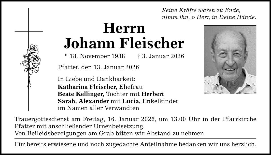 Seine Kräfte waren zu Ende, nimm ihn, o Herr, in Deine Hände. Herrn Johann Fleischer * 18. November 1938 _ 3. Januar 2026 Pfatter, den 13. Januar 2026 In Liebe und Dankbarkeit: Katharina Fleischer, Ehefrau Beate Kellinger, Tochter mit Herbert Sarah, Alexander mit Lucia, Enkelkinder im Namen aller Verwandten Trauergottesdienst am Freitag, 16. Januar 2026, um 13.00 Uhr in der Pfarrkirche Pfatter mit anschließender Urnenbeisetzung. Von Beileidsbezeigungen am Grab bitten wir Abstand zu nehmen Für bereits erwiesene und noch zugedachte Anteilnahme bedanken wir uns herzlich.