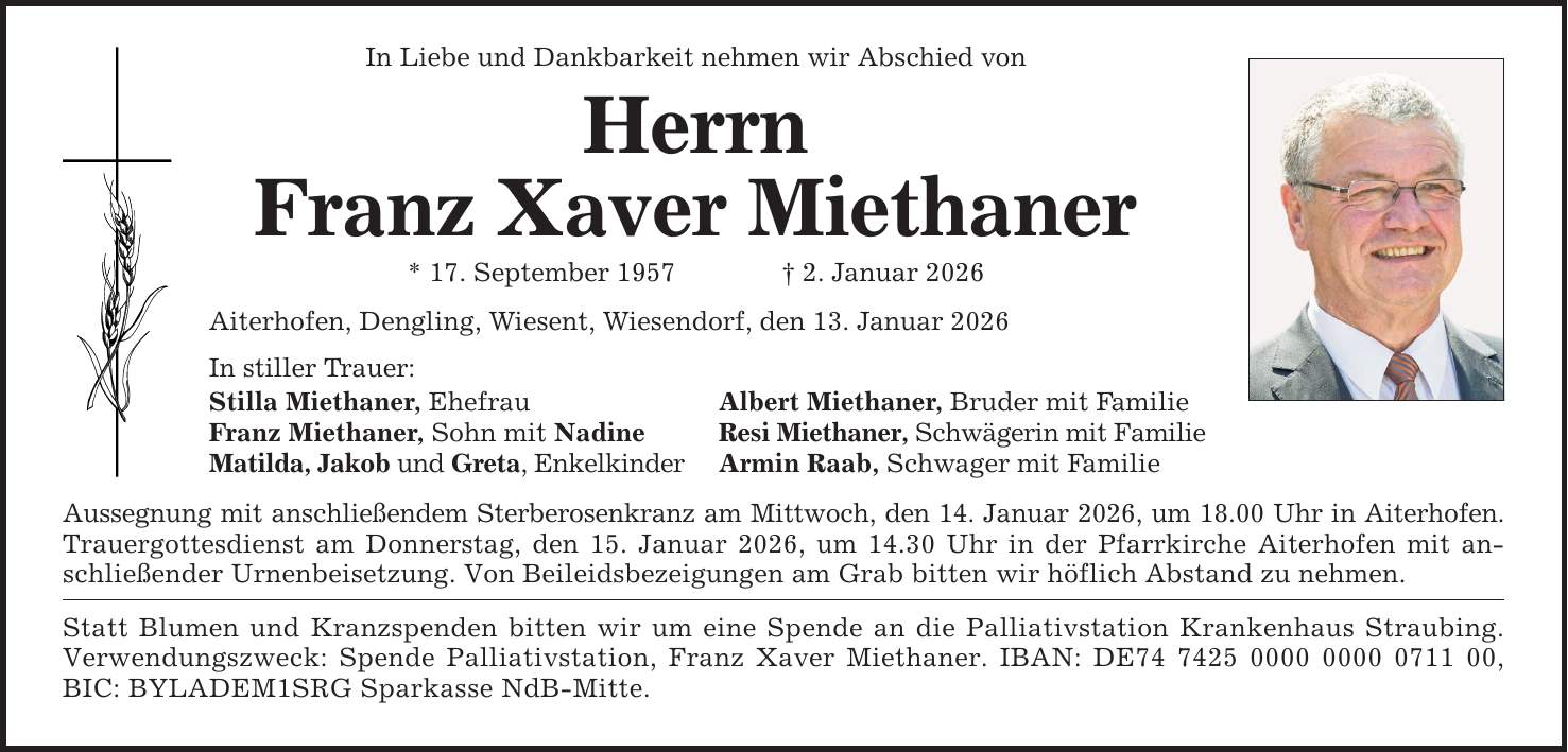 In Liebe und Dankbarkeit nehmen wir Abschied von Herrn Franz Xaver Miethaner * 17. September 1957 _ 2. Januar 2026 Aiterhofen, Dengling, Wiesent, Wiesendorf, den 13. Januar 2026 In stiller Trauer: Stilla Miethaner, Ehefrau Albert Miethaner, Bruder mit Familie Franz Miethaner, Sohn mit Nadine Resi Miethaner, Schwägerin mit Familie Matilda, Jakob und Greta, Enkelkinder Armin Raab, Schwager mit Familie Aussegnung mit anschließendem Sterberosenkranz am Mittwoch, den 14. Januar 2026, um 18.00 Uhr in Aiterhofen. Trauergottesdienst am Donnerstag, den 15. Januar 2026, um 14.30 Uhr in der Pfarrkirche Aiterhofen mit anschließender Urnenbeisetzung. Von Beileidsbezeigungen am Grab bitten wir höflich Abstand zu nehmen. Statt Blumen und Kranzspenden bitten wir um eine Spende an die Palliativstation Krankenhaus Straubing. Verwendungszweck: Spende Palliativstation, Franz Xaver Miethaner. IBAN: DE***, BIC: BYLADEM1SRG Sparkasse NdB-Mitte.
