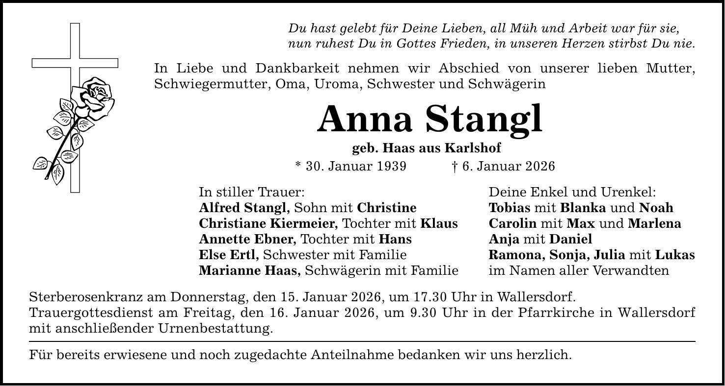 Du hast gelebt für Deine Lieben, all Müh und Arbeit war für sie, nun ruhest Du in Gottes Frieden, in unseren Herzen stirbst Du nie. In Liebe und Dankbarkeit nehmen wir Abschied von unserer lieben Mutter, Schwiegermutter, Oma, Uroma, Schwester und Schwägerin Anna Stangl geb. Haas aus Karlshof * 30. Januar 1939 _ 6. Januar 2026 In stiller Trauer: Deine Enkel und Urenkel: Alfred Stangl, Sohn mit Christine Tobias mit Blanka und Noah Christiane Kiermeier, Tochter mit Klaus Carolin mit Max und Marlena Annette Ebner, Tochter mit Hans Anja mit Daniel Else Ertl, Schwester mit Familie Ramona, Sonja, Julia mit Lukas Marianne Haas, Schwägerin mit Familie im Namen aller Verwandten Sterberosenkranz am Donnerstag, den 15. Januar 2026, um 17.30 Uhr in Wallersdorf. Trauergottesdienst am Freitag, den 16. Januar 2026, um 9.30 Uhr in der Pfarrkirche in Wallersdorf mit anschließender Urnenbestattung. Für bereits erwiesene und noch zugedachte Anteilnahme bedanken wir uns herzlich.