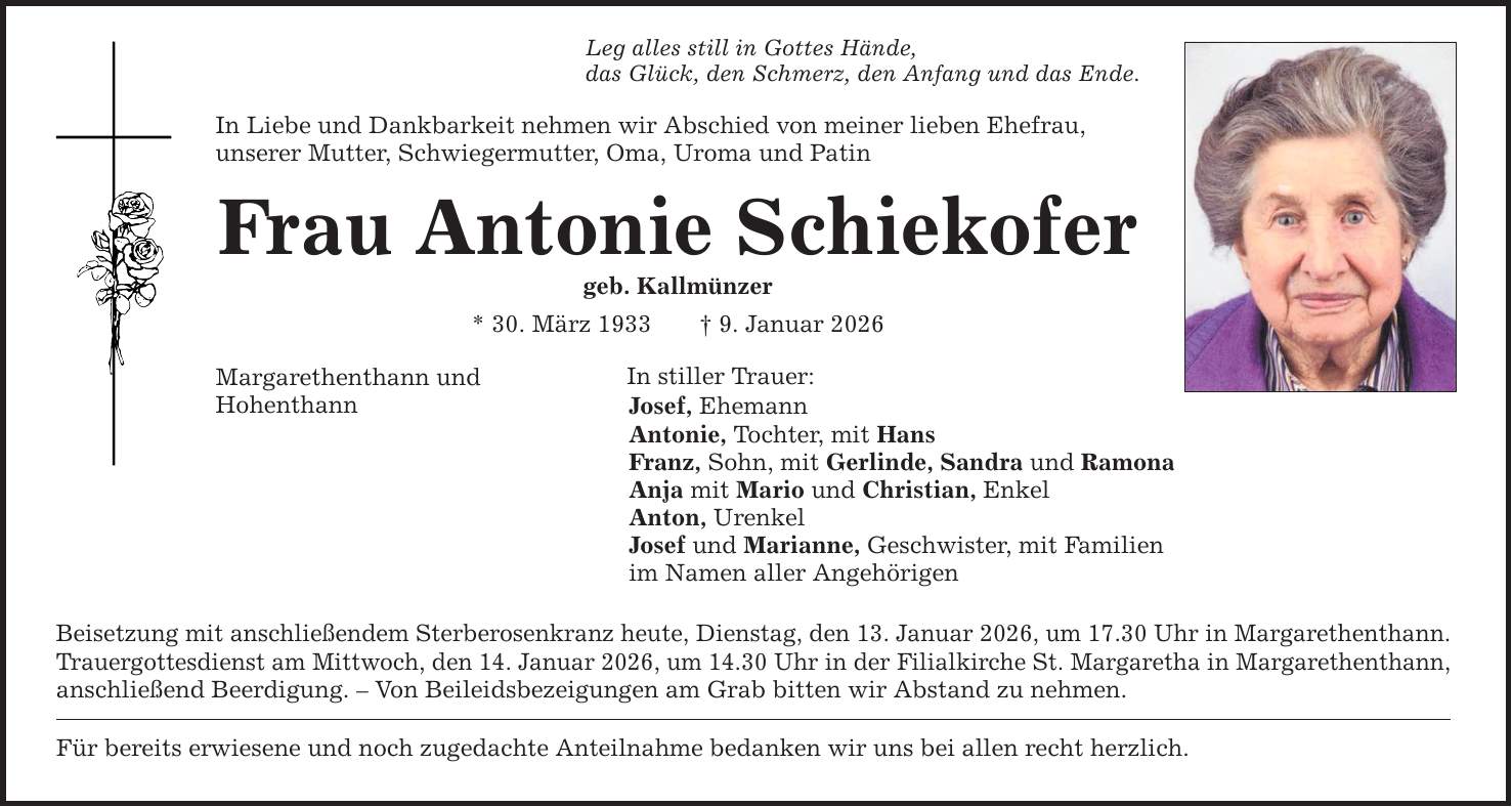 Leg alles still in Gottes Hände, das Glück, den Schmerz, den Anfang und das Ende. In Liebe und Dankbarkeit nehmen wir Abschied von meiner lieben Ehefrau, unserer Mutter, Schwiegermutter, Oma, Uroma und Patin Frau Antonie Schiekofer geb. Kallmünzer * 30. März 1933 _ 9. Januar 2026 Margarethenthann und Hohenthann In stiller Trauer: Josef, Ehemann Antonie, Tochter, mit Hans Franz, Sohn, mit Gerlinde, Sandra und Ramona Anja mit Mario und Christian, Enkel Anton, Urenkel Josef und Marianne, Geschwister, mit Familien im Namen aller Angehörigen Beisetzung mit anschließendem Sterberosenkranz heute, Dienstag, den 13. Januar 2026, um 17.30 Uhr in Margarethenthann. Trauergottesdienst am Mittwoch, den 14. Januar 2026, um 14.30 Uhr in der Filialkirche St. Margaretha in Margarethenthann, anschließend Beerdigung. - Von Beileidsbezeigungen am Grab bitten wir Abstand zu nehmen. Für bereits erwiesene und noch zugedachte Anteilnahme bedanken wir uns bei allen recht herzlich.