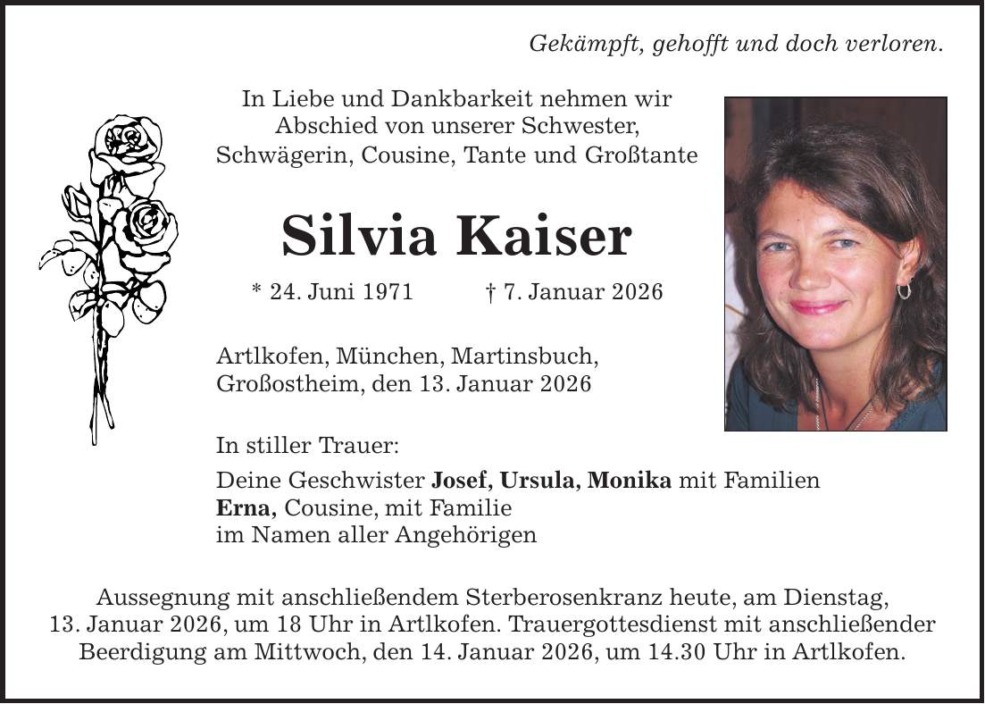  Gekämpft, gehofft und doch verloren. In Liebe und Dankbarkeit nehmen wir Abschied von unserer Schwester, Schwägerin, Cousine, Tante und Großtante Silvia Kaiser * 24. Juni 1971 + 7. Januar 2026 Artlkofen, München, Martinsbuch, Großostheim, den 13. Januar 2026 In stiller Trauer: Deine Geschwister Josef, Ursula, Monika mit Familien Erna, Cousine, mit Familie im Namen aller Angehörigen Aussegnung mit anschließendem Sterberosenkranz heute, am Dienstag, 13. Januar 2026, um 18 Uhr in Artlkofen. Trauergottesdienst mit anschließender Beerdigung am Mittwoch, den 14. Januar 2026, um 14.30 Uhr in Artlkofen.