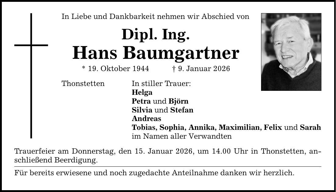 In Liebe und Dankbarkeit nehmen wir Abschied von Dipl. Ing. Hans Baumgartner * 19. Oktober 1944 _ 9. Januar 2026 Thonstetten In stiller Trauer: Helga Petra und Björn Silvia und Stefan Andreas Tobias, Sophia, Annika, Maximilian, Felix und Sarah im Namen aller Verwandten Trauerfeier am Donnerstag, den 15. Januar 2026, um 14.00 Uhr in Thonstetten, anschließend Beerdigung. Für bereits erwiesene und noch zugedachte Anteilnahme danken wir herzlich.