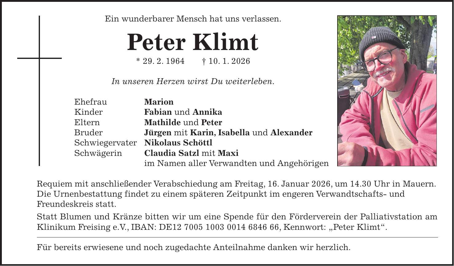 Ein wunderbarer Mensch hat uns verlassen. Peter Klimt * 29. 2. 1964 + 10. 1. 2026 In unseren Herzen wirst Du weiterleben. Ehefrau Marion Kinder Fabian und Annika Eltern Mathilde und Peter Bruder Jürgen mit Karin, Isabella und Alexander Schwiegervater Nikolaus Schöttl Schwägerin Claudia Satzl mit Maxi im Namen aller Verwandten und Angehörigen Requiem mit anschließender Verabschiedung am Freitag, 16. Januar 2026, um 14.30 Uhr in Mauern. Die Urnenbestattung findet zu einem späteren Zeitpunkt im engeren Verwandtschafts- und Freundeskreis statt. Statt Blumen und Kränze bitten wir um eine Spende für den Förderverein der Palliativstation am Klinikum Freising e.V., IBAN: DE***, Kennwort: 'Peter Klimt'. Für bereits erwiesene und noch zugedachte Anteilnahme danken wir herzlich.