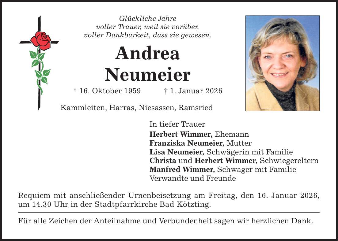 Glückliche Jahre voller Trauer, weil sie vorüber, voller Dankbarkeit, dass sie gewesen. Andrea Neumeier * 16. Oktober 1959 _ 1. Januar 2026 Kammleiten, Harras, Niesassen, Ramsried In tiefer Trauer Herbert Wimmer, Ehemann Franziska Neumeier, Mutter Lisa Neumeier, Schwägerin mit Familie Christa und Herbert Wimmer, Schwiegereltern Manfred Wimmer, Schwager mit Familie Verwandte und Freunde Requiem mit anschließender Urnenbeisetzung am Freitag, den 16. Januar 2026, um 14.30 Uhr in der Stadtpfarrkirche Bad Kötzting. Für alle Zeichen der Anteilnahme und Verbundenheit sagen wir herzlichen Dank.