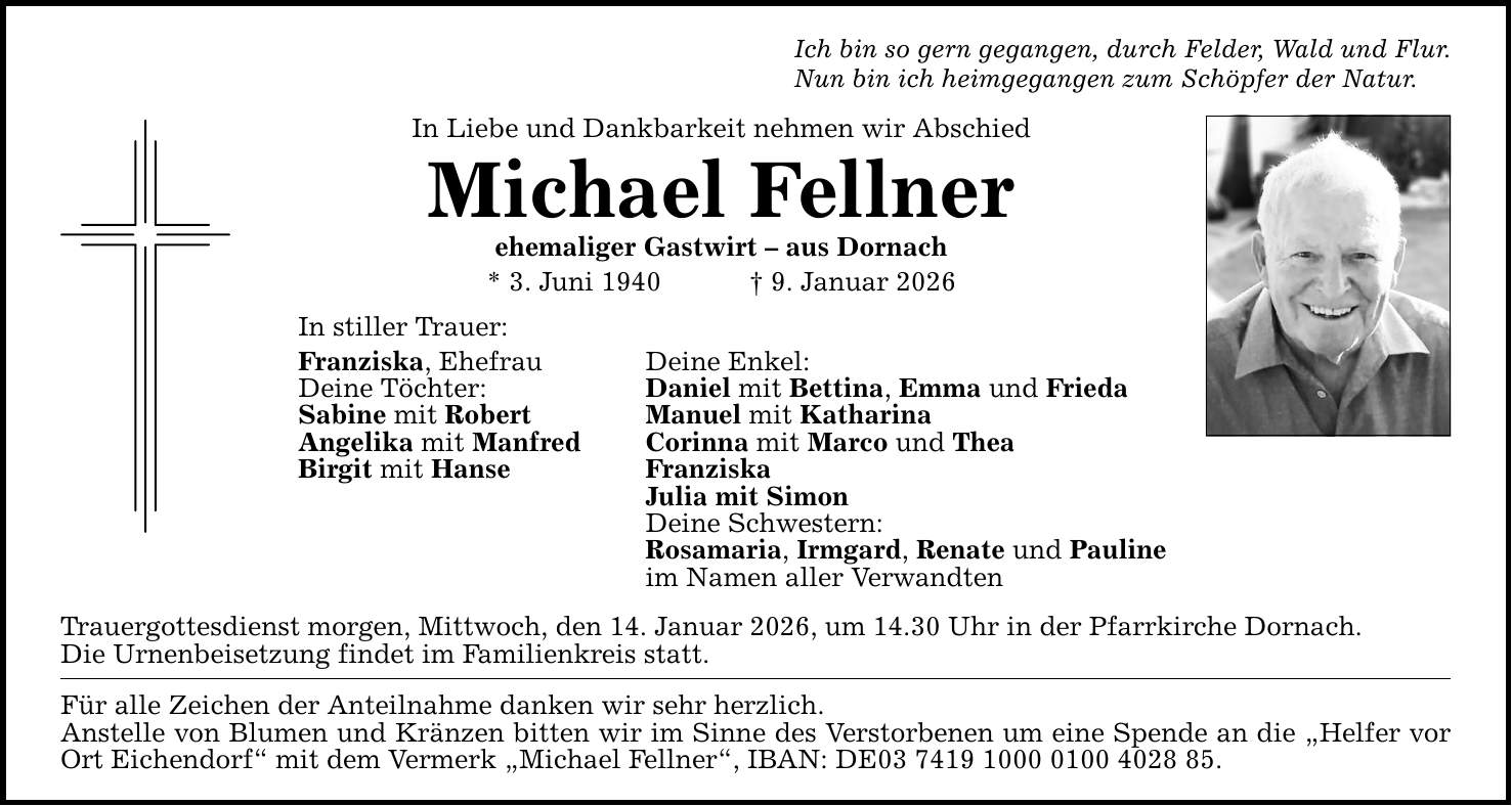 Ich bin so gern gegangen, durch Felder, Wald und Flur.Nun bin ich heimgegangen zum Schöpfer der Natur.In Liebe und Dankbarkeit nehmen wir Abschied Michael Fellner ehemaliger Gastwirt - aus Dornach* 3. Juni 1940 _ 9. Januar 2026In stiller Trauer:Franziska, Ehefrau Deine Enkel: Deine Töchter: Daniel mit Bettina, Emma und FriedaSabine mit Robert Manuel mit KatharinaAngelika mit Manfred Corinna mit Marco und TheaBirgit mit Hanse Franziska Julia mit Simon Deine Schwestern: Rosamaria, Irmgard, Renate und Pauline im Namen aller VerwandtenTrauergottesdienst morgen, Mittwoch, den 14. Januar 2026, um 14.30 Uhr in der Pfarrkirche Dornach.Die Urnenbeisetzung findet im Familienkreis statt. Für alle Zeichen der Anteilnahme danken wir sehr herzlich. Anstelle von Blumen und Kränzen bitten wir im Sinne des Verstorbenen um eine Spende an die 