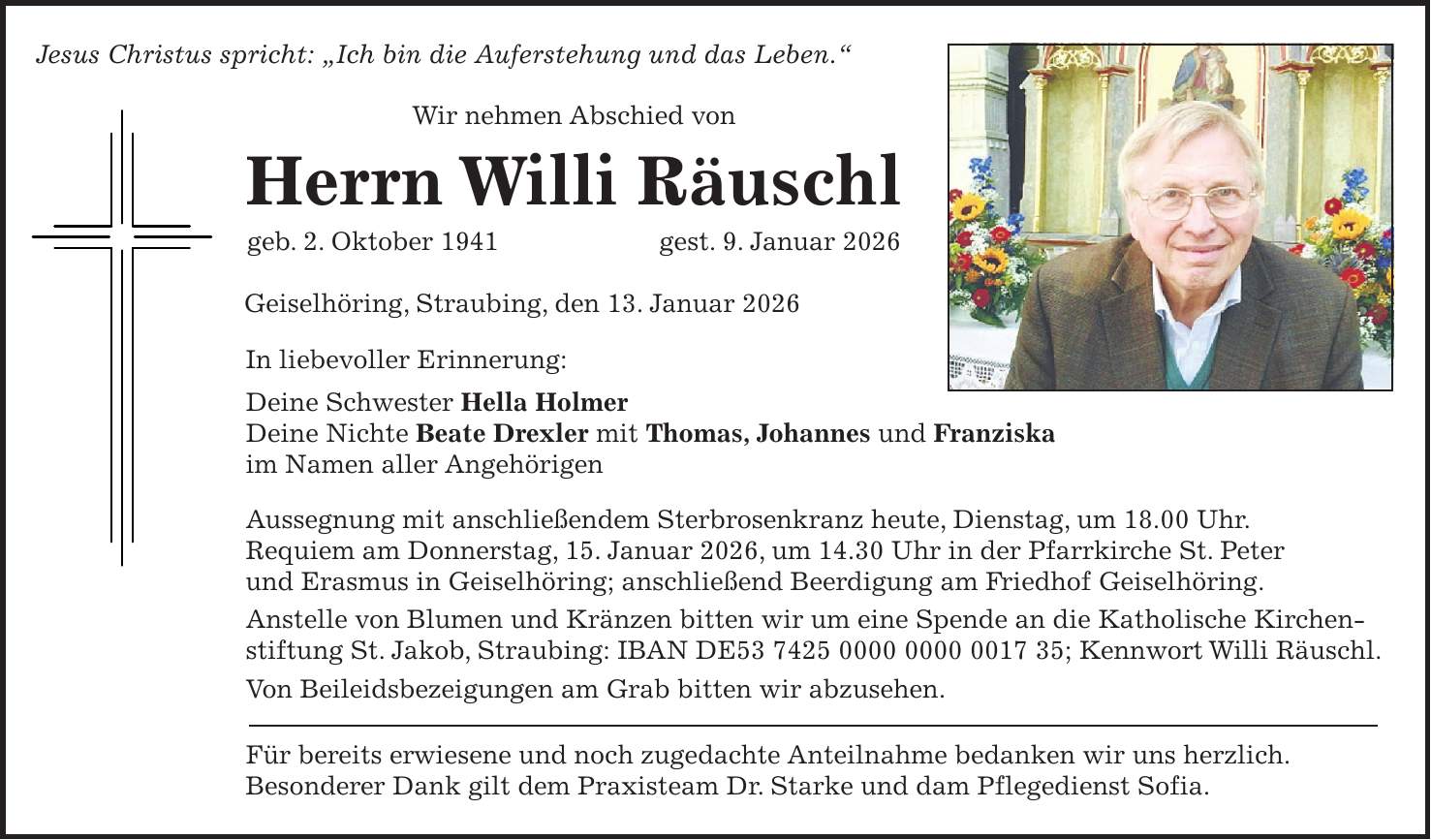 Jesus Christus spricht: 'Ich bin die Auferstehung und das Leben.' Wir nehmen Abschied von Herrn Willi Räuschl geb. 2. Oktober 1941 gest. 9. Januar 2026 Geiselhöring, Straubing, den 13. Januar 2026 In liebevoller Erinnerung: Deine Schwester Hella Holmer Deine Nichte Beate Drexler mit Thomas, Johannes und Franziska im Namen aller Angehörigen Aussegnung mit anschließendem Sterbrosenkranz heute, Dienstag, um 18.00 Uhr. Requiem am Donnerstag, 15. Januar 2026, um 14.30 Uhr in der Pfarrkirche St. Peter und Erasmus in Geiselhöring; anschließend Beerdigung am Friedhof Geiselhöring. Anstelle von Blumen und Kränzen bitten wir um eine Spende an die Katholische Kirchen- stiftung St. Jakob, Straubing: IBAN DE***; Kennwort Willi Räuschl. Von Beileidsbezeigungen am Grab bitten wir abzusehen. Für bereits erwiesene und noch zugedachte Anteilnahme bedanken wir uns herzlich. Besonderer Dank gilt dem Praxisteam Dr. Starke und dam Pflegedienst Sofia.