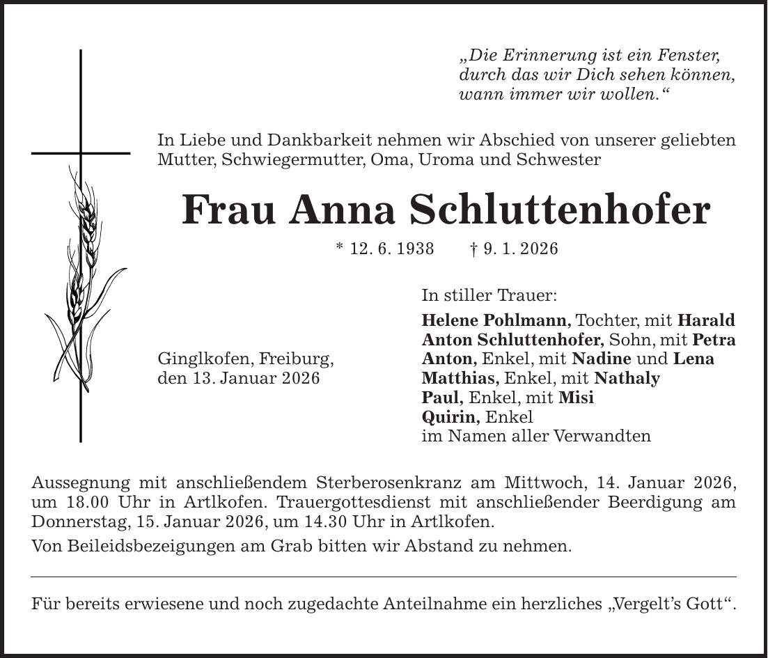 'Die Erinnerung ist ein Fenster, durch das wir Dich sehen können, wann immer wir wollen.' In Liebe und Dankbarkeit nehmen wir Abschied von unserer geliebten Mutter, Schwiegermutter, Oma, Uroma und Schwester Frau Anna Schluttenhofer * 12. 6. 1938 + 9. 1. 2026 In stiller Trauer: Helene Pohlmann, Tochter, mit Harald Anton Schluttenhofer, Sohn, mit Petra Ginglkofen, Freiburg, Anton, Enkel, mit Nadine und Lena den 13. Januar 2026 Matthias, Enkel, mit Nathaly Paul, Enkel, mit Misi Quirin, Enkel im Namen aller Verwandten Aussegnung mit anschließendem Sterberosenkranz am Mittwoch, 14. Januar 2026, um 18.00 Uhr in Artlkofen. Trauergottesdienst mit anschließender Beerdigung am Donnerstag, 15. Januar 2026, um 14.30 Uhr in Artlkofen. Von Beileidsbezeigungen am Grab bitten wir Abstand zu nehmen. Für bereits erwiesene und noch zugedachte Anteilnahme ein herzliches 'Vergelt's Gott'.