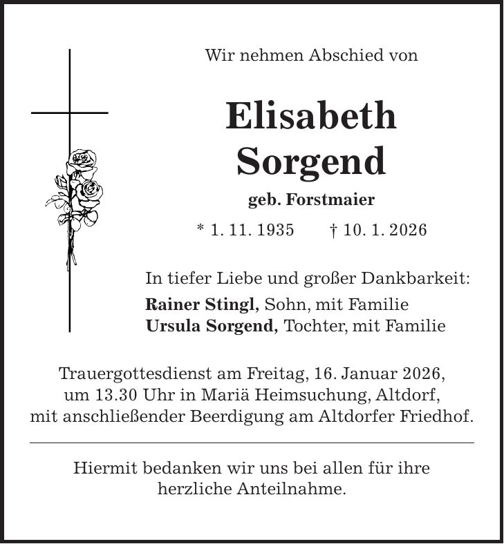 Wir nehmen Abschied von Elisabeth Sorgend geb. Forstmaier * 1. 11. 1935 + 10. 1. 2026 In tiefer Liebe und großer Dankbarkeit: Rainer Stingl, Sohn, mit Familie Ursula Sorgend, Tochter, mit Familie Trauergottesdienst am Freitag, 16. Januar 2026, um 13.30 Uhr in Mariä Heimsuchung, Altdorf, mit anschließender Beerdigung am Altdorfer Friedhof. Hiermit bedanken wir uns bei allen für ihre herzliche Anteilnahme.