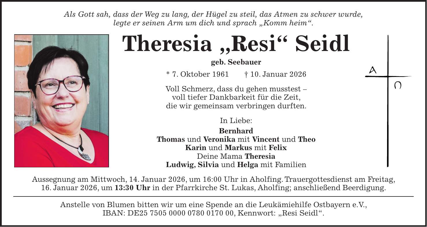 Als Gott sah, dass der Weg zu lang, der Hügel zu steil, das Atmen zu schwer wurde, legte er seinen Arm um dich und sprach 'Komm heim'. Theresia 'Resi' Seidl geb. Seebauer * 7. Oktober 1961 + 10. Januar 2026 Voll Schmerz, dass du gehen musstest - voll tiefer Dankbarkeit für die Zeit, die wir gemeinsam verbringen durften. In Liebe: Bernhard Thomas und Veronika mit Vincent und Theo Karin und Markus mit Felix Deine Mama Theresia Ludwig, Silvia und Helga mit Familien Aussegnung am Mittwoch, 14. Januar 2026, um 16:00 Uhr in Aholfing. Trauergottesdienst am Freitag, 16. Januar 2026, um 13:30 Uhr in der Pfarrkirche St. Lukas, Aholfing; anschließend Beerdigung. Anstelle von Blumen bitten wir um eine Spende an die Leukämiehilfe Ostbayern e.V., IBAN: DE***, Kennwort: 'Resi Seidl'. 