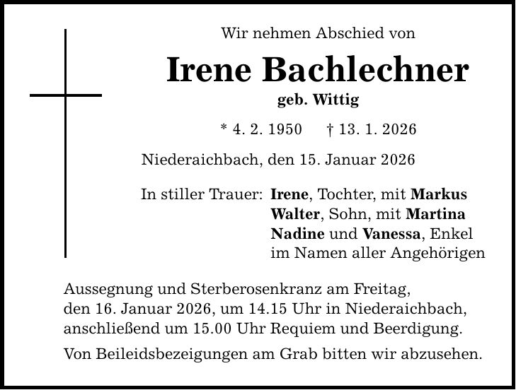 Wir nehmen Abschied von Irene Bachlechner geb. Wittig * 4. 2. 1950 _ 13. 1. 2026 Niederaichbach, den 15. Januar 2026 In stiller Trauer: Irene, Tochter, mit Markus Walter, Sohn, mit Martina Nadine und Vanessa, Enkel im Namen aller Angehörigen Aussegnung und Sterberosenkranz am Freitag, den 16. Januar 2026, um 14.15 Uhr in Niederaichbach, anschließend um 15.00 Uhr Requiem und Beerdigung. Von Beileidsbezeigungen am Grab bitten wir abzusehen.
