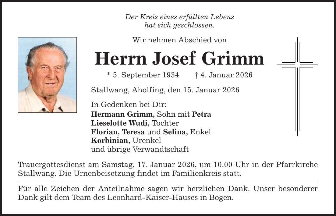 Der Kreis eines erfüllten Lebens hat sich geschlossen. Wir nehmen Abschied von Herrn Josef Grimm * 5. September 1934 _ 4. Januar 2026 Stallwang, Aholfing, den 15. Januar 2026 In Gedenken bei Dir: Hermann Grimm, Sohn mit Petra Lieselotte Wudi, Tochter Florian, Teresa und Selina, Enkel Korbinian, Urenkel und übrige Verwandtschaft Trauergottesdienst am Samstag, 17. Januar 2026, um 10.00 Uhr in der Pfarrkirche Stallwang. Die Urnenbeisetzung findet im Familienkreis statt. Für alle Zeichen der Anteilnahme sagen wir herzlichen Dank. Unser besonderer Dank gilt dem Team des Leonhard-Kaiser-Hauses in Bogen.