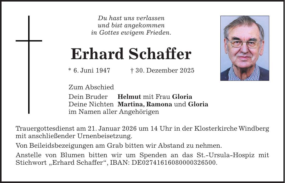 Du hast uns verlassen und bist angekommen in Gottes ewigem Frieden. Erhard Schaffer * 6. Juni 1947 + 30. Dezember 2025 Zum Abschied Dein Bruder Helmut mit Frau Gloria Deine Nichten Martina, Ramona und Gloria im Namen aller Angehörigen Trauergottesdienst am 21. Januar 2026 um 14 Uhr in der Klosterkirche Windberg mit anschließender Urnenbeisetzung. Von Beileidsbezeigungen am Grab bitten wir Abstand zu nehmen. Anstelle von Blumen bitten wir um Spenden an das St.-Ursula-Hospiz mit Stichwort 'Erhard Schaffer', IBAN: DE***.