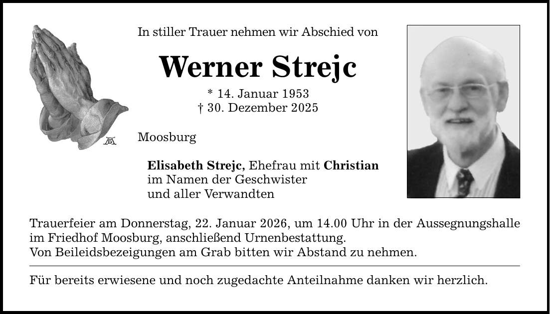 In stiller Trauer nehmen wir Abschied von Werner Strejc * 14. Januar 1953 _ 30. Dezember 2025 Moosburg Elisabeth Strejc, Ehefrau mit Christian im Namen der Geschwister und aller Verwandten Trauerfeier am Donnerstag, 22. Januar 2026, um 14.00 Uhr in der Aussegnungshalle im Friedhof Moosburg, anschließend Urnenbestattung. Von Beileidsbezeigungen am Grab bitten wir Abstand zu nehmen. Für bereits erwiesene und noch zugedachte Anteilnahme danken wir herzlich.