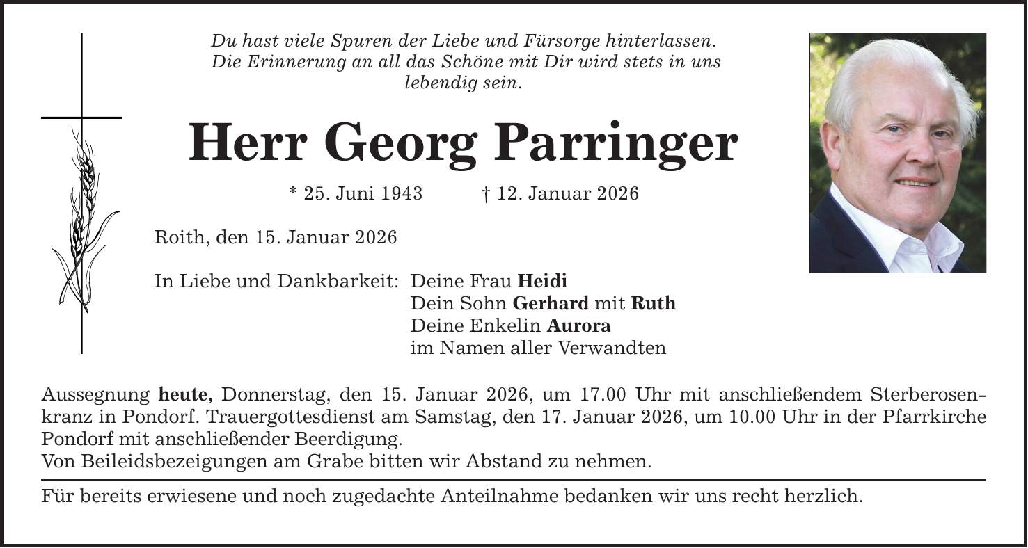 Du hast viele Spuren der Liebe und Fürsorge hinterlassen. Die Erinnerung an all das Schöne mit Dir wird stets in uns lebendig sein. Herr Georg Parringer * 25. Juni 1943 _ 12. Januar 2026 Roith, den 15. Januar 2026 In Liebe und Dankbarkeit: Deine Frau Heidi Dein Sohn Gerhard mit Ruth Deine Enkelin Aurora im Namen aller Verwandten Aussegnung heute, Donnerstag, den 15. Januar 2026, um 17.00 Uhr mit anschließendem Sterberosenkranz in Pondorf. Trauergottesdienst am Samstag, den 17. Januar 2026, um 10.00 Uhr in der Pfarrkirche Pondorf mit anschließender Beerdigung. Von Beileidsbezeigungen am Grabe bitten wir Abstand zu nehmen. Für bereits erwiesene und noch zugedachte Anteilnahme bedanken wir uns recht herzlich.