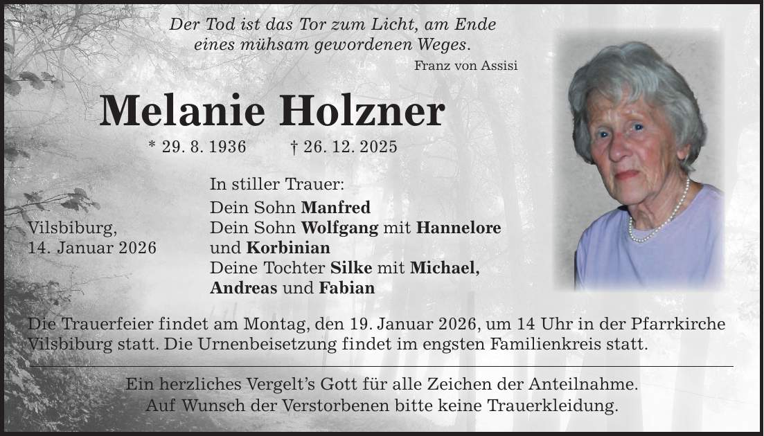  Der Tod ist das Tor zum Licht, am Ende eines mühsam gewordenen Weges. Franz von Assisi Melanie Holzner * 29. 8. 1936 + 26. 12. 2025 In stiller Trauer: Dein Sohn Manfred Vilsbiburg, Dein Sohn Wolfgang mit Hannelore 14. Januar 2026 und Korbinian Deine Tochter Silke mit Michael, Andreas und Fabian Die Trauerfeier findet am Montag, den 19. Januar 2026, um 14 Uhr in der Pfarrkirche Vilsbiburg statt. Die Urnenbeisetzung findet im engsten Familienkreis statt. Ein herzliches Vergelt's Gott für alle Zeichen der Anteilnahme. Auf Wunsch der Verstorbenen bitte keine Trauerkleidung. 