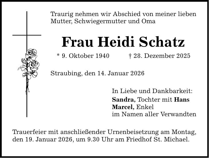 Traurig nehmen wir Abschied von meiner lieben Mutter, Schwiegermutter und Oma Frau Heidi Schatz * 9. Oktober 1940 _ 28. Dezember 2025 Straubing, den 14. Januar 2026 Trauerfeier mit anschließender Urnenbeisetzung am Montag, den 19. Januar 2026, um 9.30 Uhr am Friedhof St. Michael. In Liebe und Dankbarkeit: Sandra, Tochter mit Hans Marcel, Enkel im Namen aller Verwandten