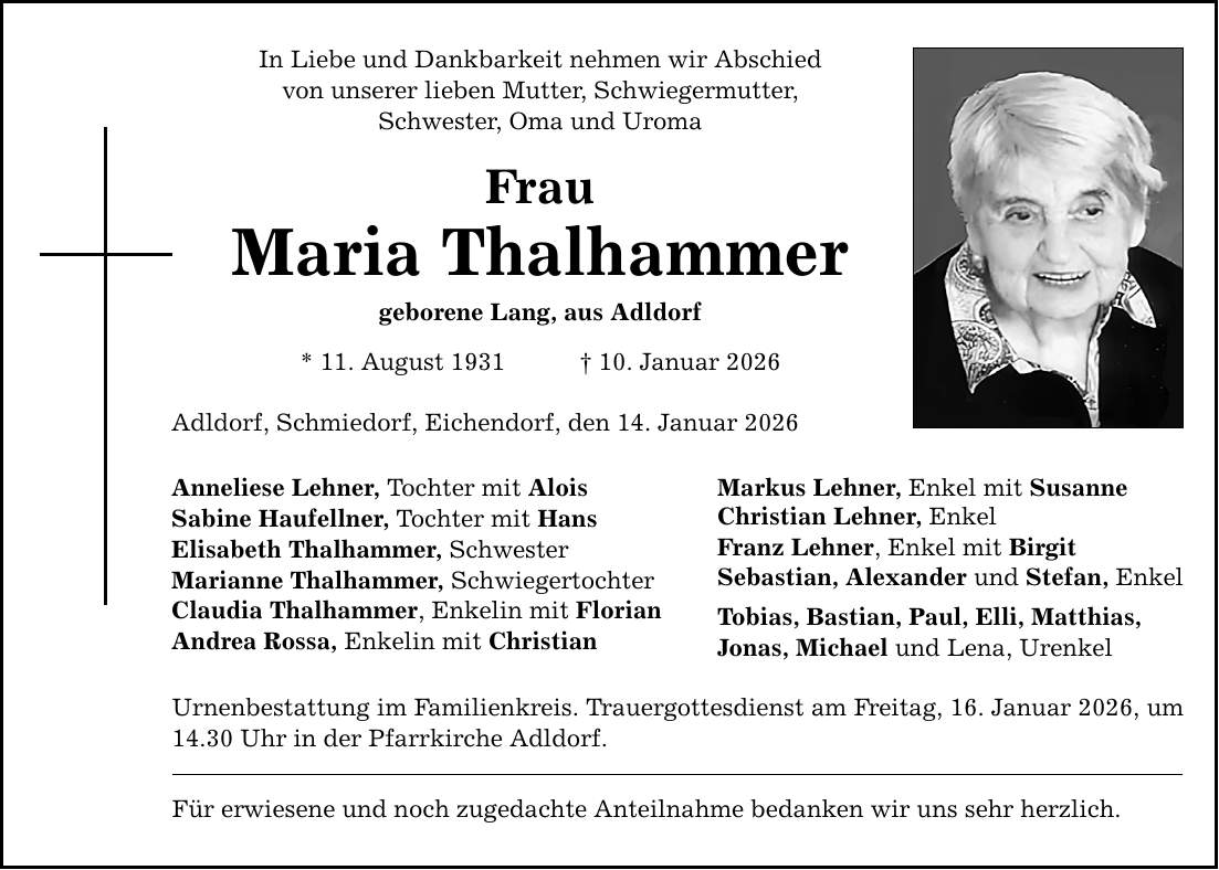In Liebe und Dankbarkeit nehmen wir Abschied von unserer lieben Mutter, Schwiegermutter, Schwester, Oma und Uroma Frau Maria Thalhammer geborene Lang, aus Adldorf * 11. August 1931 _ 10. Januar 2026 Adldorf, Schmiedorf, Eichendorf, den 14. Januar 2026 Anneliese Lehner, Tochter mit Alois Sabine Haufellner, Tochter mit Hans Elisabeth Thalhammer, Schwester Marianne Thalhammer, Schwiegertochter Claudia Thalhammer, Enkelin mit Florian Andrea Rossa, Enkelin mit Christian Urnenbestattung im Familienkreis. Trauergottesdienst am Freitag, 16. Januar 2026, um 14.30 Uhr in der Pfarrkirche Adldorf. Für erwiesene und noch zugedachte Anteilnahme bedanken wir uns sehr herzlich. Markus Lehner, Enkel mit Susanne Christian Lehner, Enkel Franz Lehner, Enkel mit Birgit Sebastian, Alexander und Stefan, Enkel Tobias, Bastian, Paul, Elli, Matthias, Jonas, Michael und Lena, Urenkel