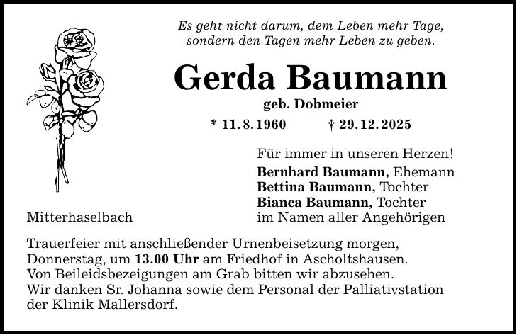 Mitterhaselbach Es geht nicht darum, dem Leben mehr Tage, sondern den Tagen mehr Leben zu geben. Gerda Baumann geb. Dobmeier * 11. 8. 1960 _ 29. 12. 2025 Trauerfeier mit anschließender Urnenbeisetzung morgen, Donnerstag, um 13.00 Uhr am Friedhof in Ascholtshausen. Von Beileidsbezeigungen am Grab bitten wir abzusehen. Wir danken Sr. Johanna sowie dem Personal der Palliativstation der Klinik Mallersdorf. Für immer in unseren Herzen! Bernhard Baumann, Ehemann Bettina Baumann, Tochter Bianca Baumann, Tochter im Namen aller Angehörigen