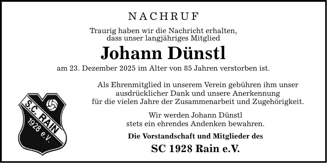 NACHRUF Traurig haben wir die Nachricht erhalten, dass unser langjähriges Mitglied Johann Dünstl am 23. Dezember 2025 im Alter von 85 Jahren verstorben ist. Als Ehrenmitglied in unserem Verein gebühren ihm unser ausdrücklicher Dank und unsere Anerkennung für die vielen Jahre der Zusammenarbeit und Zugehörigkeit. Wir werden Johann Dünstl stets ein ehrendes Andenken bewahren. Die Vorstandschaft und Mitglieder des SC 1928 Rain e.V.