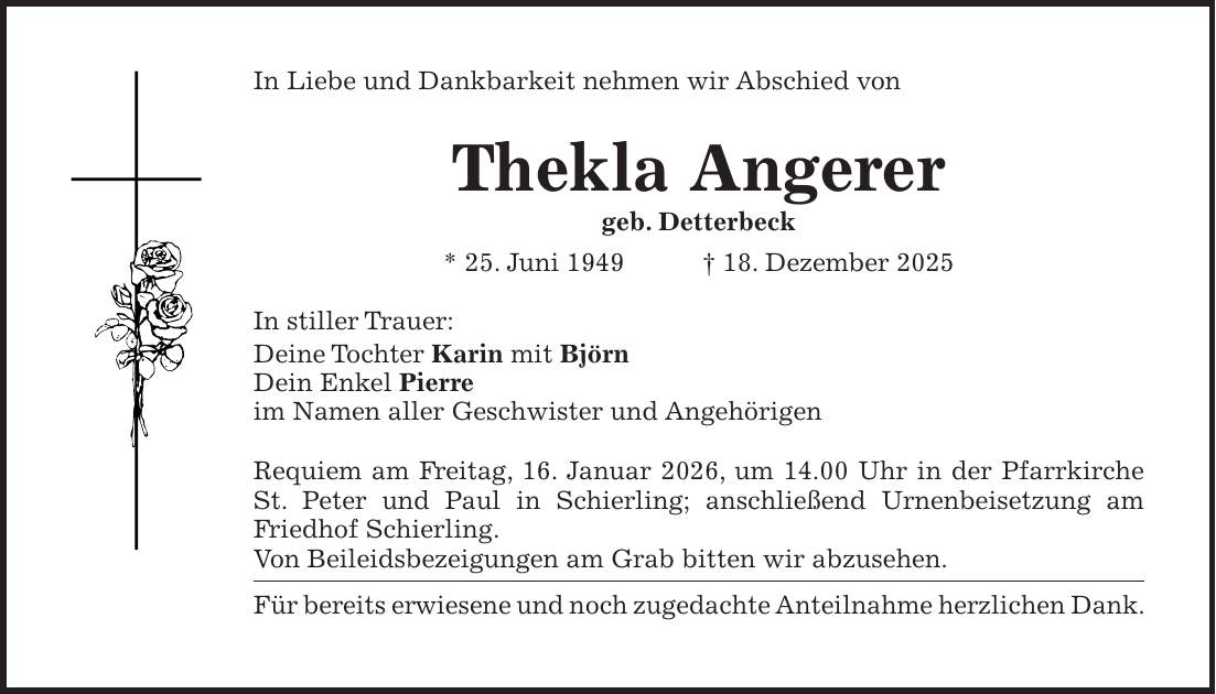 In Liebe und Dankbarkeit nehmen wir Abschied von Thekla Angerer geb. Detterbeck * 25. Juni 1949 + 18. Dezember 2025 In stiller Trauer: Deine Tochter Karin mit Björn Dein Enkel Pierre im Namen aller Geschwister und Angehörigen Requiem am Freitag, 16. Januar 2026, um 14.00 Uhr in der Pfarrkirche St. Peter und Paul in Schierling; anschließend Urnenbeisetzung am Friedhof Schierling. Von Beileidsbezeigungen am Grab bitten wir abzusehen. Für bereits erwiesene und noch zugedachte Anteilnahme herzlichen Dank.