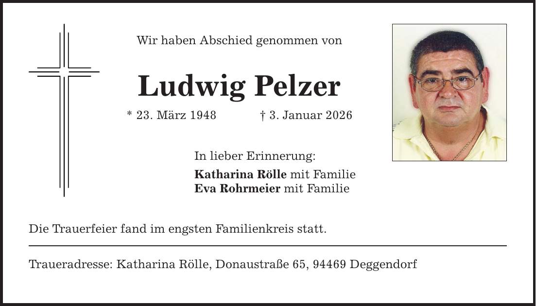 Wir haben Abschied genommen von Ludwig Pelzer * 23. März 1948 _ 3. Januar 2026 In lieber Erinnerung: Katharina Rölle mit Familie Eva Rohrmeier mit Familie Die Trauerfeier fand im engsten Familienkreis statt. Traueradresse: Katharina Rölle, Donaustraße 65, 94469 Deggendorf