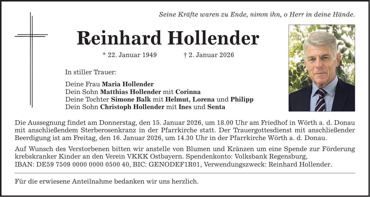 Seine Kräfte waren zu Ende, nimm ihn, o Herr in deine Hände. Reinhard Hollender * 22. Januar 1949 _ 2. Januar 2026 In stiller Trauer: Deine Frau Maria Hollender Dein Sohn Matthias Hollender mit Corinna Deine Tochter Simone Balk mit Helmut, Lorena und Philipp Dein Sohn Christoph Hollender mit Ines und Senta Die Aussegnung findet am Donnerstag, den 15. Januar 2026, um 18.00 Uhr am Friedhof in Wörth a. d. Donau mit anschließendem Sterberosenkranz in der Pfarrkirche statt. Der Trauergottesdienst mit anschließender Beerdigung ist am Freitag, den 16. Januar 2026, um 14.30 Uhr in der Pfarrkirche Wörth a. d. Donau. Auf Wunsch des Verstorbenen bitten wir anstelle von Blumen und Kränzen um eine Spende zur Förderung krebskranker Kinder an den Verein VKKK Ostbayern. Spendenkonto: Volksbank Regensburg, IBAN: DE***, BIC: GENODEF1R01, Verwendungszweck: Reinhard Hollender. Für die erwiesene Anteilnahme bedanken wir uns herzlich.