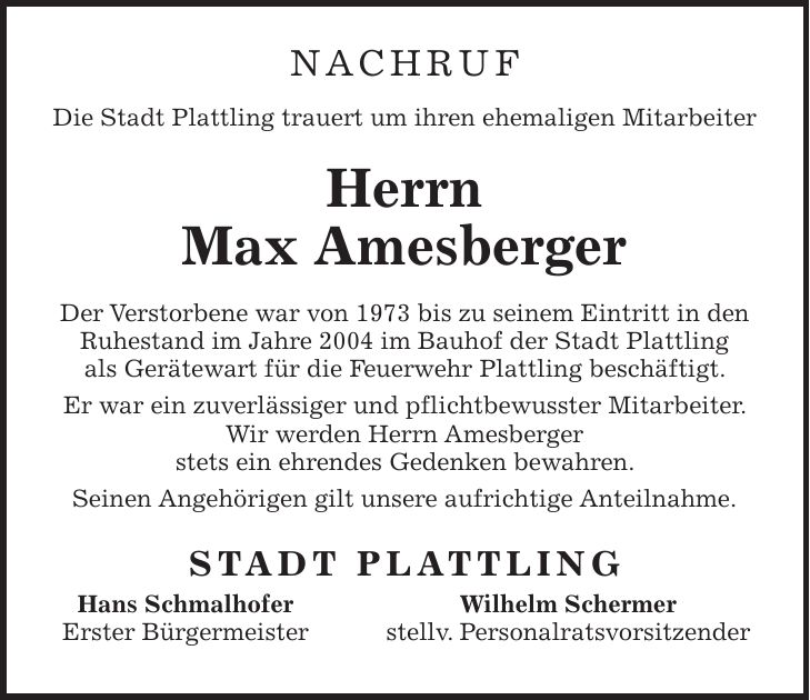 Nachruf Die Stadt Plattling trauert um ihren ehemaligen Mitarbeiter Herrn Max Amesberger Der Verstorbene war von 1973 bis zu seinem Eintritt in den Ruhestand im Jahre 2004 im Bauhof der Stadt Plattling als Gerätewart für die Feuerwehr Plattling beschäftigt. Er war ein zuverlässiger und pflichtbewusster Mitarbeiter. Wir werden Herrn Amesberger stets ein ehrendes Gedenken bewahren. Seinen Angehörigen gilt unsere aufrichtige Anteilnahme. STADT PLATTLING Hans Schmalhofer Wilhelm Schermer Erster Bürgermeister stellv. Personalratsvorsitzender