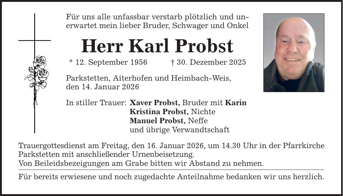 Für uns alle unfassbar verstarb plötzlich und unerwartet mein lieber Bruder, Schwager und Onkel Herr Karl Probst * 12. September 1956 _ 30. Dezember 2025 Parkstetten, Aiterhofen und Heimbach-Weis, den 14. Januar 2026 In stiller Trauer: Xaver Probst, Bruder mit Karin Kristina Probst, Nichte Manuel Probst, Neffe und übrige Verwandtschaft Trauergottesdienst am Freitag, den 16. Januar 2026, um 14.30 Uhr in der Pfarrkirche Parkstetten mit anschließender Urnenbeisetzung. Von Beileidsbezeigungen am Grabe bitten wir Abstand zu nehmen. Für bereits erwiesene und noch zugedachte Anteilnahme bedanken wir uns herzlich.