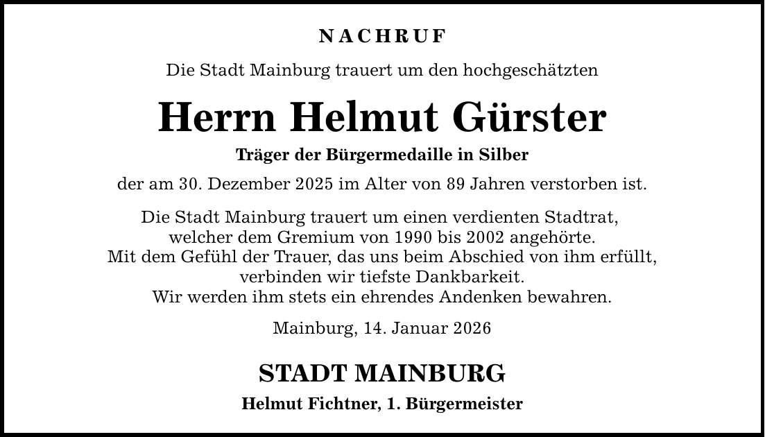 NACHRUF Die Stadt Mainburg trauert um den hochgeschätzten Herrn Helmut Gürster Träger der Bürgermedaille in Silber der am 30. Dezember 2025 im Alter von 89 Jahren verstorben ist. Die Stadt Mainburg trauert um einen verdienten Stadtrat, welcher dem Gremium von 1990 bis 2002 angehörte. Mit dem Gefühl der Trauer, das uns beim Abschied von ihm erfüllt, verbinden wir tiefste Dankbarkeit. Wir werden ihm stets ein ehrendes Andenken bewahren. Mainburg, 14. Januar 2026 STADT MAINBURG Helmut Fichtner, 1. Bürgermeister