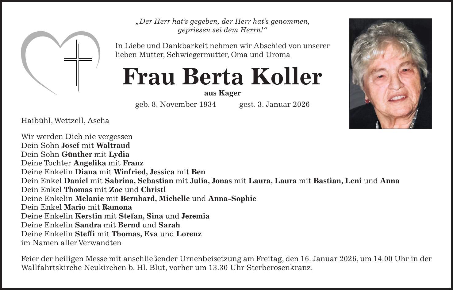 'Der Herr hat's gegeben, der Herr hat's genommen, gepriesen sei dem Herrn!' In Liebe und Dankbarkeit nehmen wir Abschied von unserer lieben Mutter, Schwiegermutter, Oma und Uroma Frau Berta Koller aus Kager geb. 8. November 1934 gest. 3. Januar 2026 Haibühl, Wettzell, Ascha Wir werden Dich nie vergessen Dein Sohn Josef mit Waltraud Dein Sohn Günther mit Lydia Deine Tochter Angelika mit Franz Deine Enkelin Diana mit Winfried, Jessica mit Ben Dein Enkel Daniel mit Sabrina, Sebastian mit Julia, Jonas mit Laura, Laura mit Bastian, Leni und Anna Dein Enkel Thomas mit Zoe und Christl Deine Enkelin Melanie mit Bernhard, Michelle und Anna-Sophie Dein Enkel Mario mit Ramona Deine Enkelin Kerstin mit Stefan, Sina und Jeremia Deine Enkelin Sandra mit Bernd und Sarah Deine Enkelin Steffi mit Thomas, Eva und Lorenz im Namen aller Verwandten Feier der heiligen Messe mit anschließender Urnenbeisetzung am Freitag, den 16. Januar 2026, um 14.00 Uhr in der Wallfahrtskirche Neukirchen b. Hl. Blut, vorher um 13.30 Uhr Sterberosenkranz.