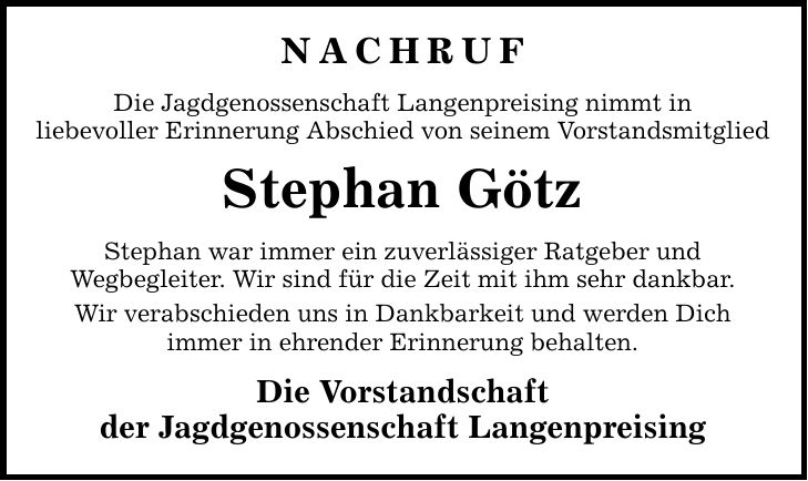 Nachruf Die Jagdgenossenschaft Langenpreising nimmt in liebevoller Erinnerung Abschied von seinem Vorstandsmitglied Stephan Götz Stephan war immer ein zuverlässiger Ratgeber und Wegbegleiter. Wir sind für die Zeit mit ihm sehr dankbar. Wir verabschieden uns in Dankbarkeit und werden Dich immer in ehrender Erinnerung behalten. Die Vorstandschaft der Jagdgenossenschaft Langenpreising