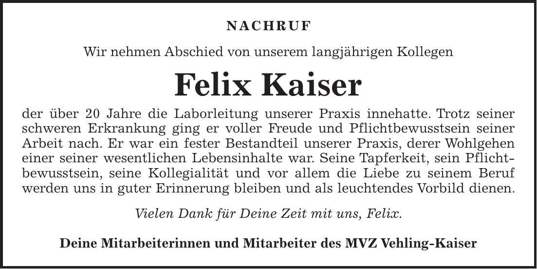 Nachruf Wir nehmen Abschied von unserem langjährigen Kollegen Felix Kaiser der über 20 Jahre die Laborleitung unserer Praxis innehatte. Trotz seiner schweren Erkrankung ging er voller Freude und Pflichtbewusstsein seiner Arbeit nach. Er war ein fester Bestandteil unserer Praxis, derer Wohlgehen einer seiner wesentlichen Lebensinhalte war. Seine Tapferkeit, sein Pflicht-bewusstsein, seine Kollegialität und vor allem die Liebe zu seinem Beruf werden uns in guter Erinnerung bleiben und als leuchtendes Vorbild dienen. Vielen Dank für Deine Zeit mit uns, Felix. Deine Mitarbeiterinnen und Mitarbeiter des MVZ Vehling-Kaiser