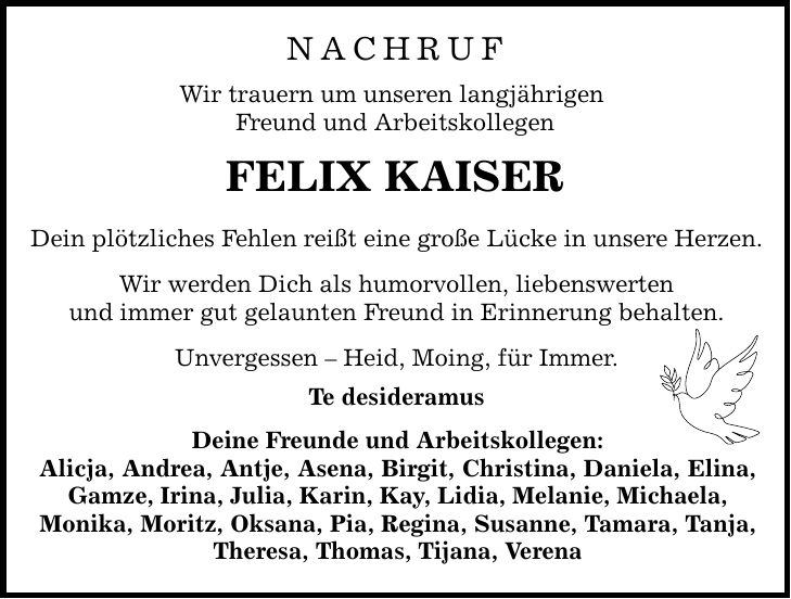 Nachruf Wir trauern um unseren langjährigen Freund und Arbeitskollegen FELIX KAISER Dein plötzliches Fehlen reißt eine große Lücke in unsere Herzen. Wir werden Dich als humorvollen, liebenswerten und immer gut gelaunten Freund in Erinnerung behalten. Unvergessen - Heid, Moing, für Immer. Te desideramus Deine Freunde und Arbeitskollegen: Alicja, Andrea, Antje, Asena, Birgit, Christina, Daniela, Elina, Gamze, Irina, Julia, Karin, Kay, Lidia, Melanie, Michaela, Monika, Moritz, Oksana, Pia, Regina, Susanne, Tamara, Tanja, Theresa, Thomas, Tijana, Verena