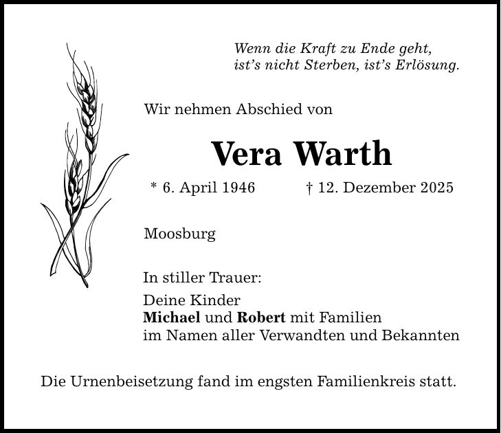 Wenn die Kraft zu Ende geht, ist's nicht Sterben, ist's Erlösung. Wir nehmen Abschied von Vera Warth * 6. April 1946 _ 12. Dezember 2025 Moosburg In stiller Trauer: Deine Kinder Michael und Robert mit Familien im Namen aller Verwandten und Bekannten Die Urnenbeisetzung fand im engsten Familienkreis statt.