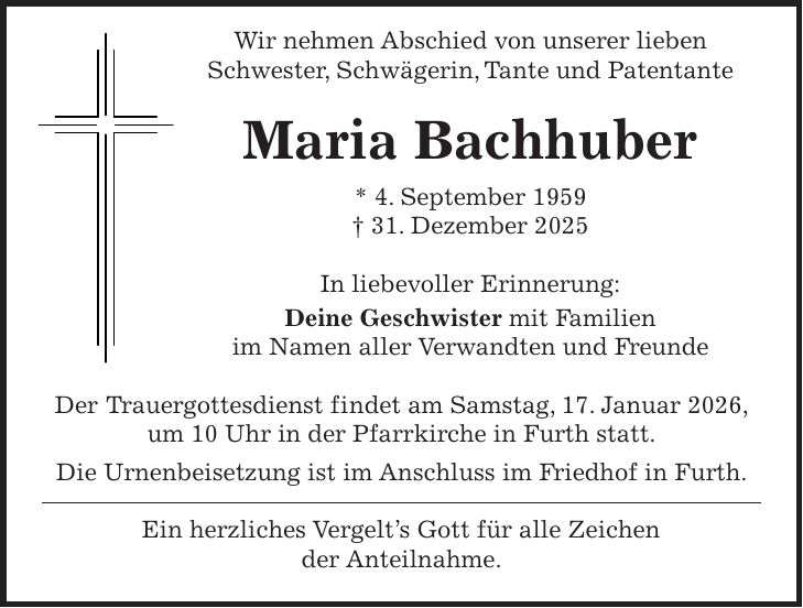  Wir nehmen Abschied von unserer lieben Schwester, Schwägerin, Tante und Patentante Maria Bachhuber * 4. September 1959 + 31. Dezember 2025 In liebevoller Erinnerung: Deine Geschwister mit Familien im Namen aller Verwandten und Freunde Der Trauergottesdienst findet am Samstag, 17. Januar 2026, um 10 Uhr in der Pfarrkirche in Furth statt. Die Urnenbeisetzung ist im Anschluss im Friedhof in Furth. Ein herzliches Vergelt's Gott für alle Zeichen der Anteilnahme.