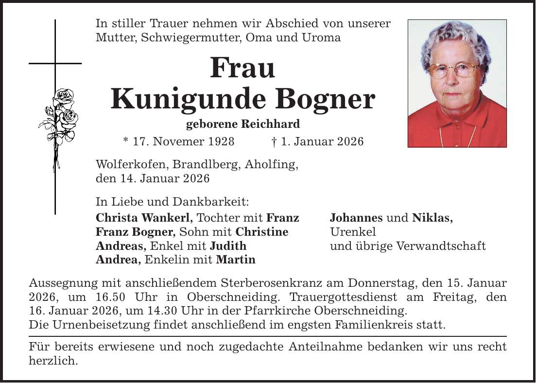 In stiller Trauer nehmen wir Abschied von unserer Mutter, Schwiegermutter, Oma und Uroma Frau Kunigunde Bogner geborene Reichhard * 17. Novemer 1928 _ 1. Januar 2026 Wolferkofen, Brandlberg, Aholfing, den 14. Januar 2026 In Liebe und Dankbarkeit: Christa Wankerl, Tochter mit Franz Johannes und Niklas, Franz Bogner, Sohn mit Christine Urenkel Andreas, Enkel mit Judith und übrige Verwandtschaft Andrea, Enkelin mit Martin Aussegnung mit anschließendem Sterberosenkranz am Donnerstag, den 15. Januar 2026, um 16.50 Uhr in Oberschneiding. Trauergottesdienst am Freitag, den­ 16. Januar 2026, um 14.30 Uhr in der Pfarrkirche Oberschneiding. Die Urnenbeisetzung findet anschließend im engsten Familienkreis statt. Für bereits erwiesene und noch zugedachte Anteilnahme bedanken wir uns recht herzlich.