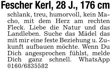 Fescher Kerl, 28 J., 176 cmschlank, treu, humorvoll, kein Macho, mit dem Herz am rechten Fleck. Liebe die Natur und das Landleben. Suche das Mädel das mit mir eine feste Beziehung u. Zukunft aufbauen möchte. Wenn Du Dich angesprochen fühlst, melde Dich ganz schnell. WhatsApp ***